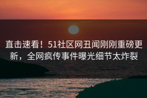 直击速看！51社区网丑闻刚刚重磅更新，全网疯传事件曝光细节太炸裂