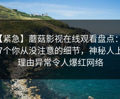 【紧急】蘑菇影视在线观看盘点：花絮7个你从没注意的细节，神秘人上榜理由异常令人爆红网络