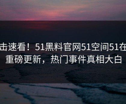 点击速看！51黑料官网51空间51在线重磅更新，热门事件真相大白