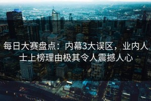 每日大赛盘点：内幕3大误区，业内人士上榜理由极其令人震撼人心