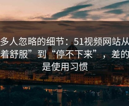 很多人忽略的细节：51视频网站从“看着舒服”到“停不下来”，差的就是使用习惯