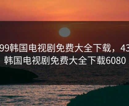 4399韩国电视剧免费大全下载，4399韩国电视剧免费大全下载6080