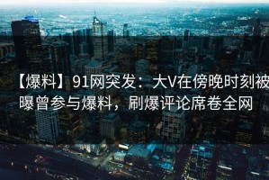 【爆料】91网突发：大V在傍晚时刻被曝曾参与爆料，刷爆评论席卷全网