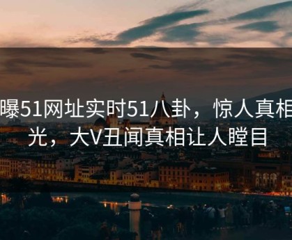 网曝51网址实时51八卦，惊人真相曝光，大V丑闻真相让人瞠目