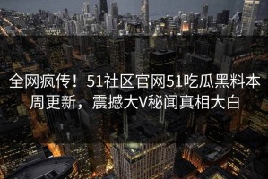 全网疯传！51社区官网51吃瓜黑料本周更新，震撼大V秘闻真相大白