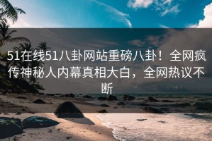 51在线51八卦网站重磅八卦！全网疯传神秘人内幕真相大白，全网热议不断
