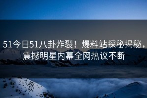 51今日51八卦炸裂！爆料站探秘揭秘，震撼明星内幕全网热议不断