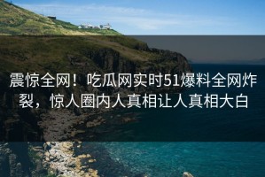震惊全网！吃瓜网实时51爆料全网炸裂，惊人圈内人真相让人真相大白