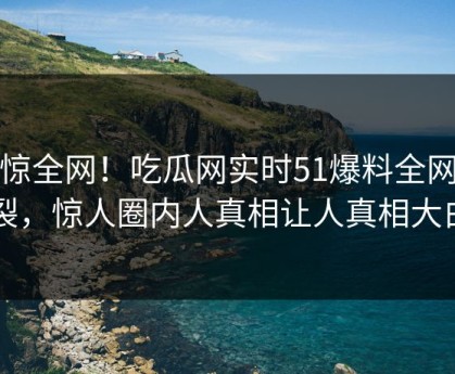 震惊全网！吃瓜网实时51爆料全网炸裂，惊人圈内人真相让人真相大白
