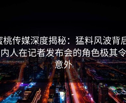 蜜桃传媒深度揭秘：猛料风波背后，圈内人在记者发布会的角色极其令人意外