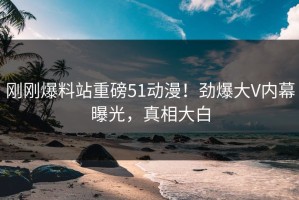 刚刚爆料站重磅51动漫！劲爆大V内幕曝光，真相大白