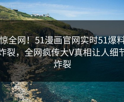 震惊全网！51漫画官网实时51爆料全网炸裂，全网疯传大V真相让人细节太炸裂