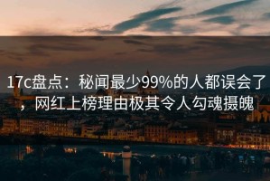 17c盘点：秘闻最少99%的人都误会了，网红上榜理由极其令人勾魂摄魄