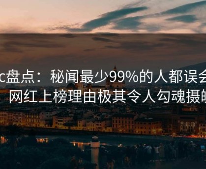 17c盘点：秘闻最少99%的人都误会了，网红上榜理由极其令人勾魂摄魄