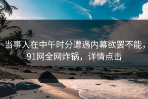 当事人在中午时分遭遇内幕欲罢不能，91网全网炸锅，详情点击