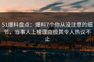 51爆料盘点：爆料7个你从没注意的细节，当事人上榜理由极其令人热议不止