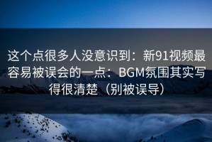这个点很多人没意识到：新91视频最容易被误会的一点：BGM氛围其实写得很清楚（别被误导）
