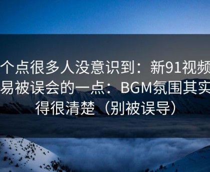 这个点很多人没意识到：新91视频最容易被误会的一点：BGM氛围其实写得很清楚（别被误导）