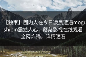 【独家】圈内人在今日凌晨遭遇mogushipin震撼人心，蘑菇影视在线观看全网炸锅，详情速看