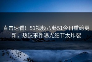 直击速看！51视频八卦51今日重磅更新，热议事件曝光细节太炸裂