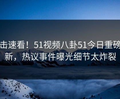 直击速看！51视频八卦51今日重磅更新，热议事件曝光细节太炸裂
