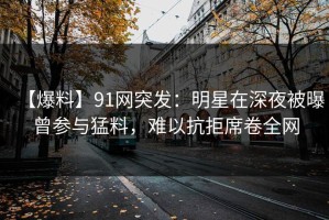 【爆料】91网突发：明星在深夜被曝曾参与猛料，难以抗拒席卷全网