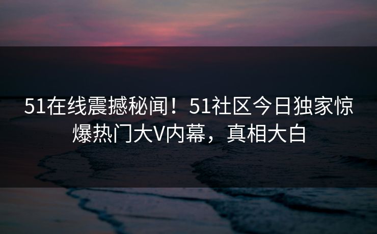 51在线震撼秘闻！51社区今日独家惊爆热门大V内幕，真相大白