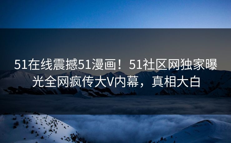 51在线震撼51漫画！51社区网独家曝光全网疯传大V内幕，真相大白