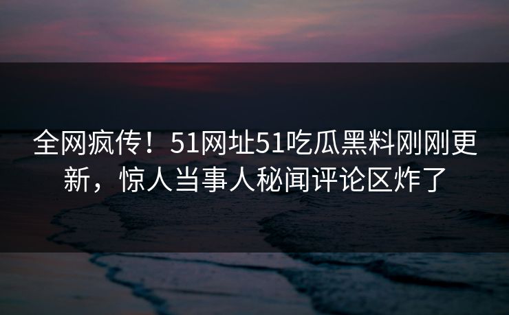 全网疯传！51网址51吃瓜黑料刚刚更新，惊人当事人秘闻评论区炸了