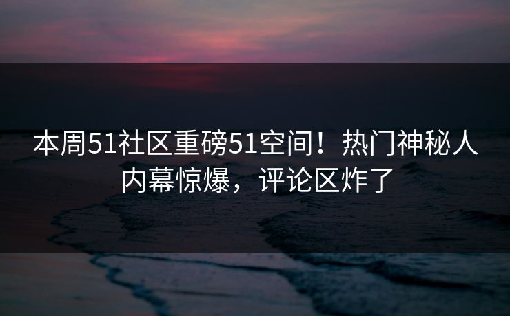 本周51社区重磅51空间！热门神秘人内幕惊爆，评论区炸了