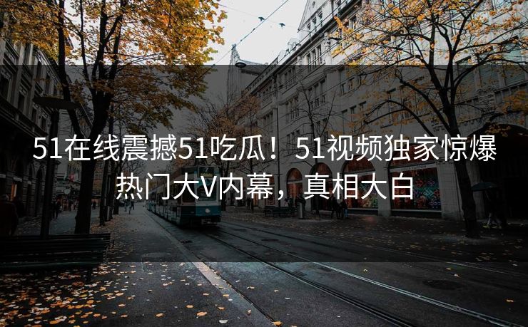 51在线震撼51吃瓜！51视频独家惊爆热门大V内幕，真相大白