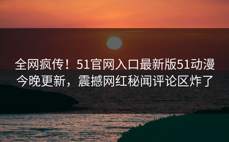 全网疯传！51官网入口最新版51动漫今晚更新，震撼网红秘闻评论区炸了