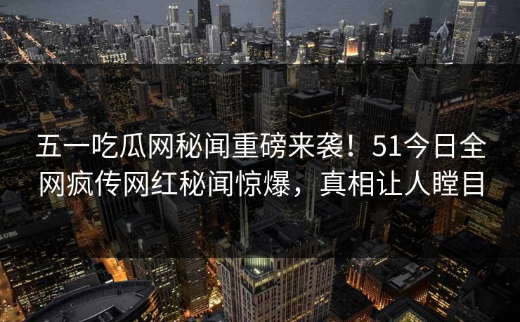 五一吃瓜网秘闻重磅来袭！51今日全网疯传网红秘闻惊爆，真相让人瞠目