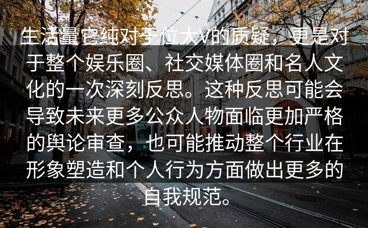生活量它纯对于位大V的质疑，更是对于整个娱乐圈、社交媒体圈和名人文化的一次深刻反思。这种反思可能会导致未来更多公众人物面临更加严格的舆论审查，也可能推动整个行业在形象塑造和个人行为方面做出更多的自我规范。