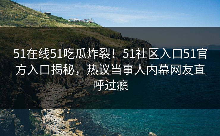 51在线51吃瓜炸裂！51社区入口51官方入口揭秘，热议当事人内幕网友直呼过瘾