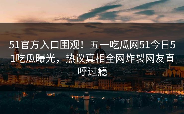51官方入口围观！五一吃瓜网51今日51吃瓜曝光，热议真相全网炸裂网友直呼过瘾