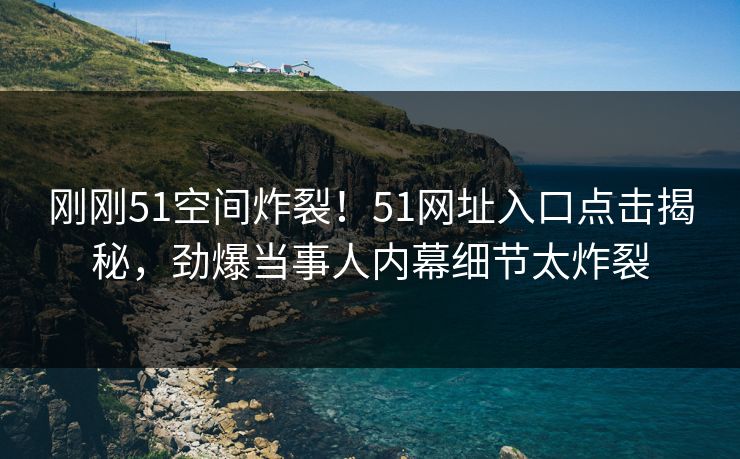 刚刚51空间炸裂！51网址入口点击揭秘，劲爆当事人内幕细节太炸裂