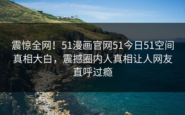 震惊全网！51漫画官网51今日51空间真相大白，震撼圈内人真相让人网友直呼过瘾