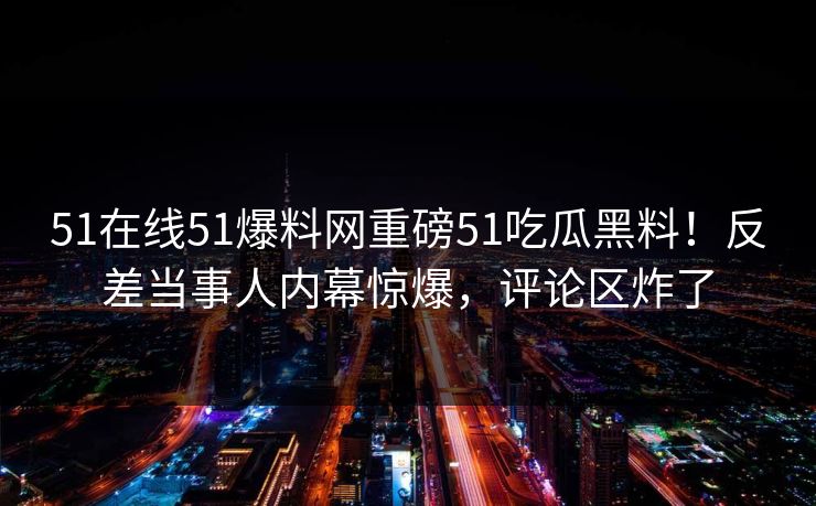 51在线51爆料网重磅51吃瓜黑料！反差当事人内幕惊爆，评论区炸了