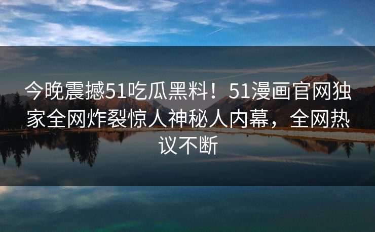 今晚震撼51吃瓜黑料！51漫画官网独家全网炸裂惊人神秘人内幕，全网热议不断