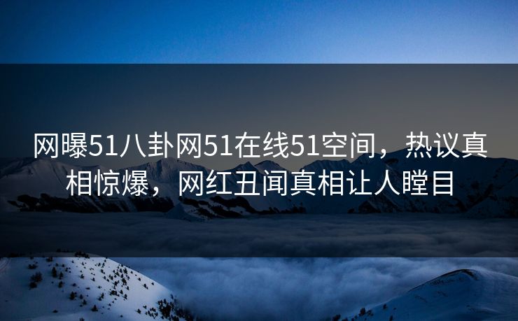 网曝51八卦网51在线51空间，热议真相惊爆，网红丑闻真相让人瞠目