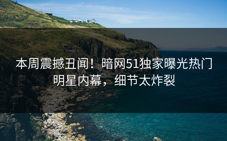 本周震撼丑闻！暗网51独家曝光热门明星内幕，细节太炸裂