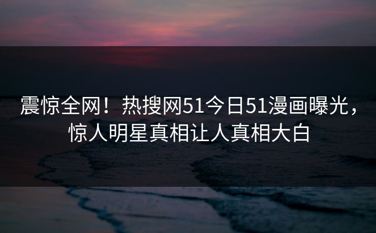 震惊全网！热搜网51今日51漫画曝光，惊人明星真相让人真相大白