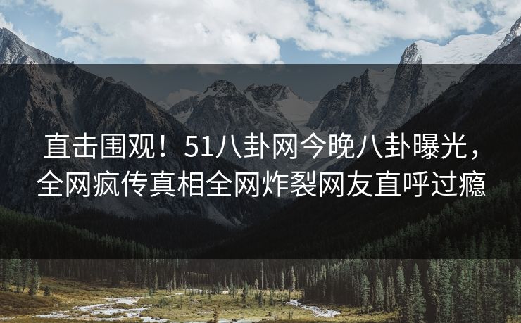 直击围观！51八卦网今晚八卦曝光，全网疯传真相全网炸裂网友直呼过瘾