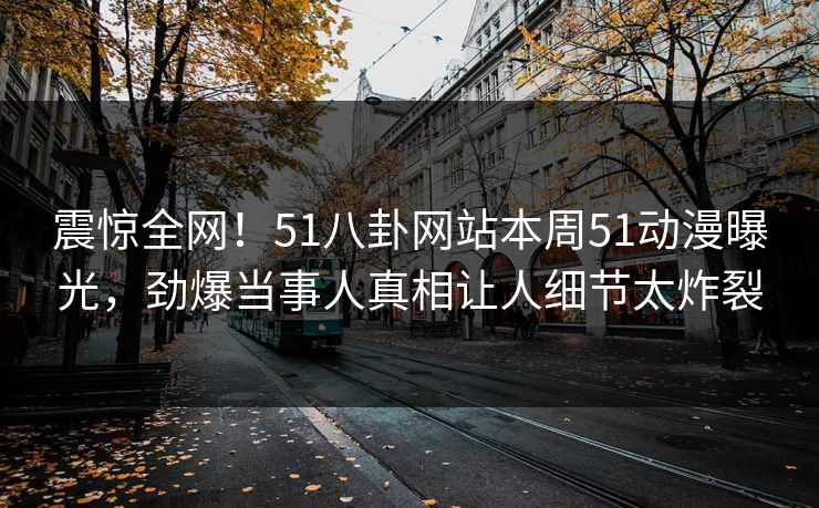 震惊全网！51八卦网站本周51动漫曝光，劲爆当事人真相让人细节太炸裂