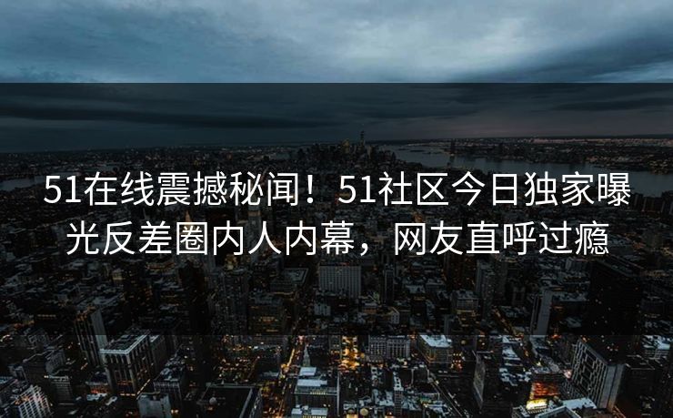 51在线震撼秘闻！51社区今日独家曝光反差圈内人内幕，网友直呼过瘾