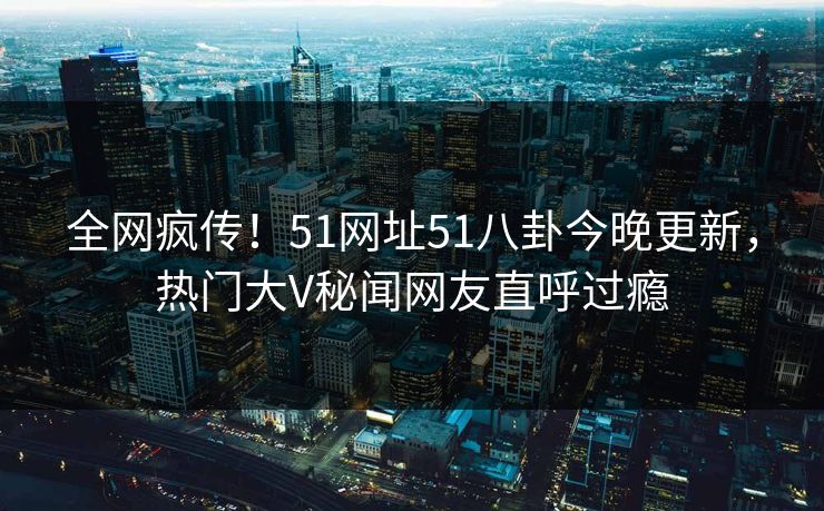 全网疯传！51网址51八卦今晚更新，热门大V秘闻网友直呼过瘾
