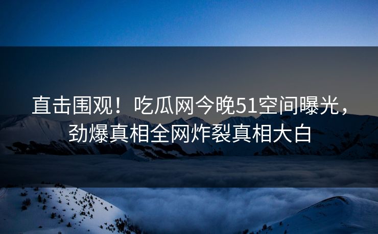 直击围观！吃瓜网今晚51空间曝光，劲爆真相全网炸裂真相大白