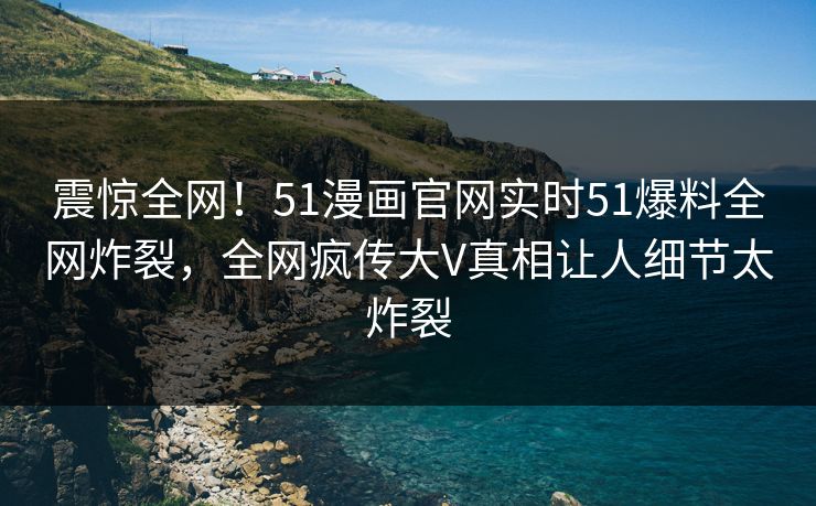 震惊全网！51漫画官网实时51爆料全网炸裂，全网疯传大V真相让人细节太炸裂
