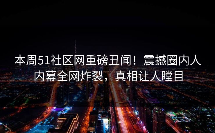 本周51社区网重磅丑闻！震撼圈内人内幕全网炸裂，真相让人瞠目